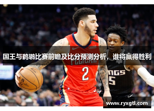 国王与鹈鹕比赛前瞻及比分预测分析，谁将赢得胜利