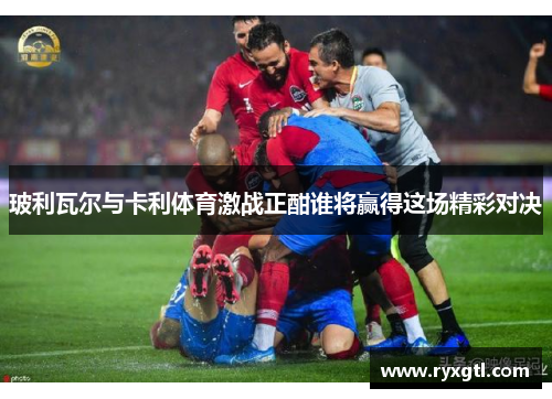 玻利瓦尔与卡利体育激战正酣谁将赢得这场精彩对决